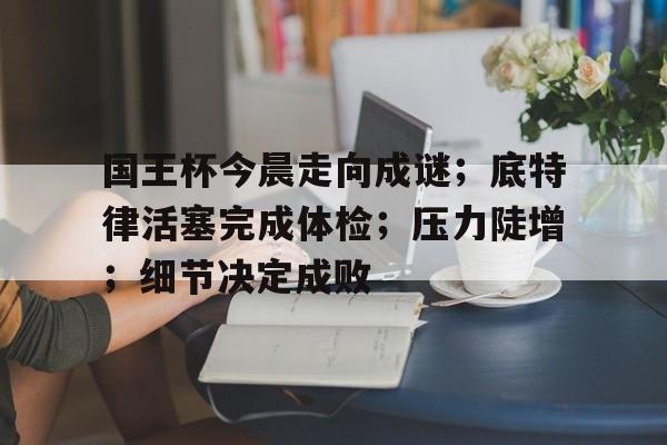 开云-国王杯今晨走向成谜；底特律活塞完成体检；压力陡增；细节决定成败-开云
